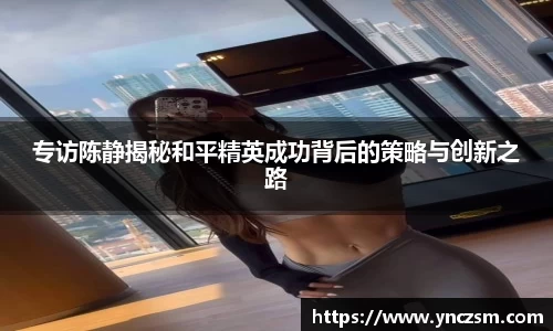 专访陈静揭秘和平精英成功背后的策略与创新之路